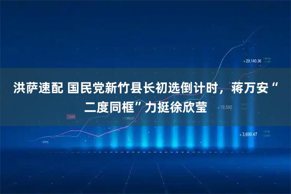 洪萨速配 国民党新竹县长初选倒计时，蒋万安“二度同框”力挺徐欣莹