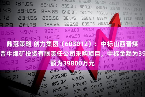 鼎冠策略 创力集团（603012）：中标山西晋煤集团临汾晋牛煤矿投资有限责任公司采购项目，中标金额为39800万元