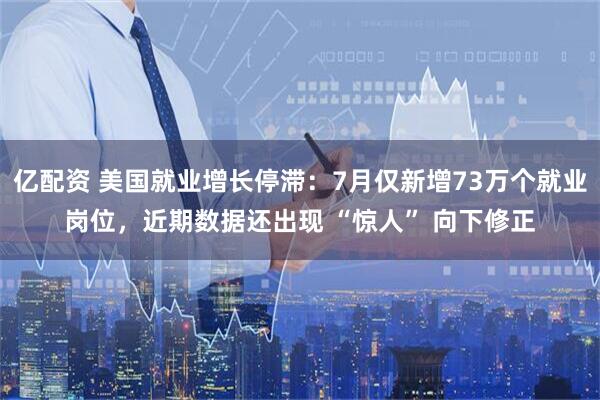 亿配资 美国就业增长停滞:7月仅新增73万个就业岗位,近期数据还出现 “惊人” 向下修正