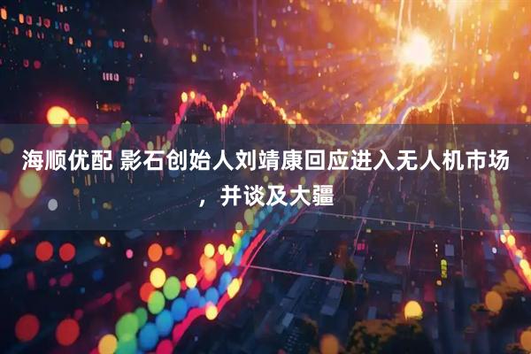 海顺优配 影石创始人刘靖康回应进入无人机市场，并谈及大疆