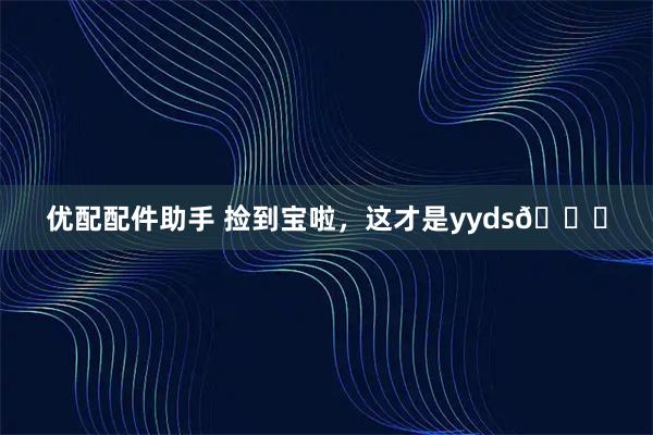 优配配件助手 捡到宝啦，这才是yyds😎