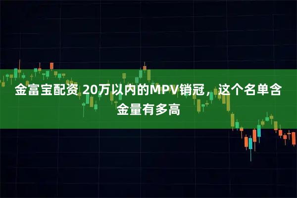 金富宝配资 20万以内的MPV销冠，这个名单含金量有多高