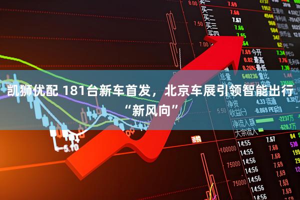 凯狮优配 181台新车首发，北京车展引领智能出行“新风向”