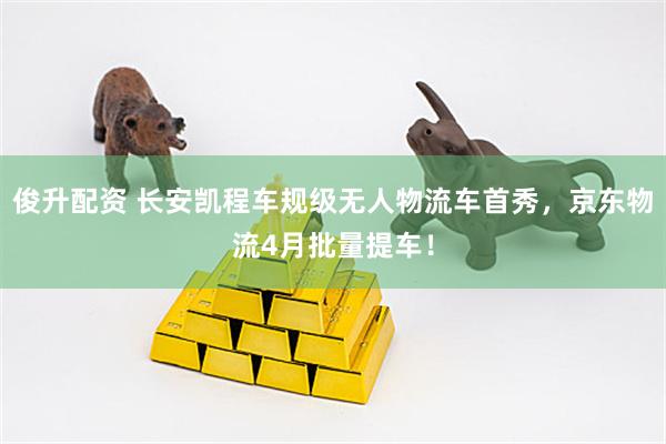 俊升配资 长安凯程车规级无人物流车首秀，京东物流4月批量提车！
