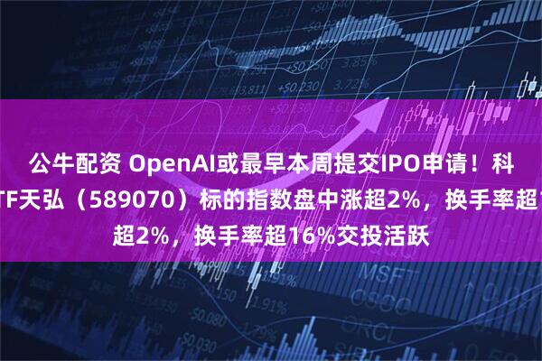 公牛配资 OpenAI或最早本周提交IPO申请！科创芯片设计ETF天弘（589070）标的指数盘中涨超2%，换手率超16%交投活跃