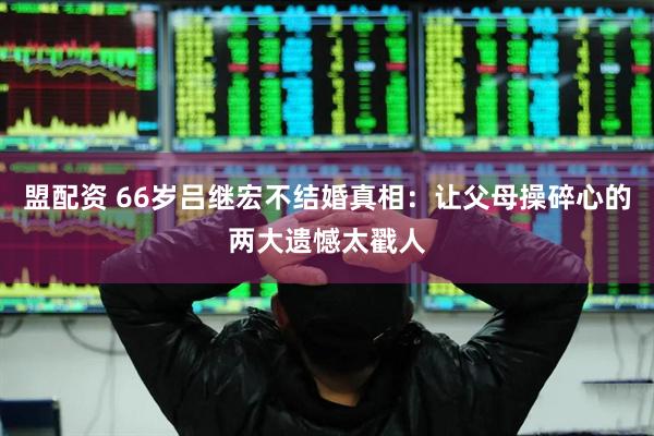 盟配资 66岁吕继宏不结婚真相：让父母操碎心的两大遗憾太戳人