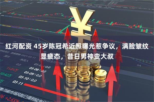 红河配资 45岁陈冠希近照曝光惹争议，满脸皱纹显疲态，昔日男神变大叔