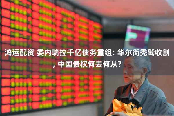 鸿运配资 委内瑞拉千亿债务重组: 华尔街秃鹫收割, 中国债权何去何从?