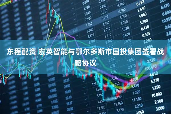 东程配资 宏英智能与鄂尔多斯市国投集团签署战略协议