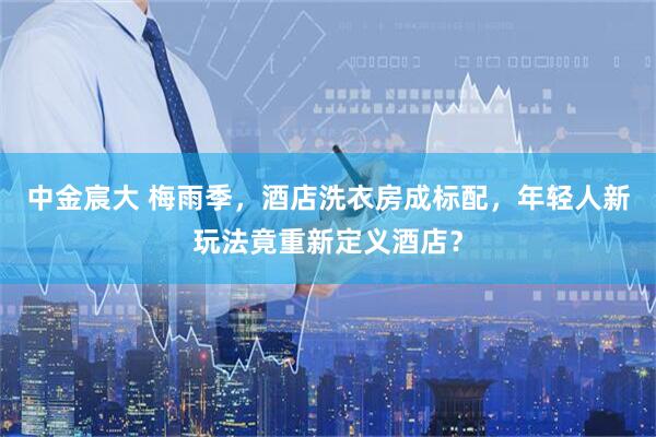 中金宸大 梅雨季，酒店洗衣房成标配，年轻人新玩法竟重新定义酒店？