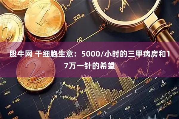 股牛网 干细胞生意：5000/小时的三甲病房和17万一针的希望