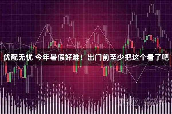 优配无忧 今年暑假好难！出门前至少把这个看了吧