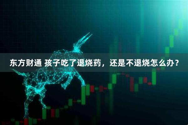 东方财通 孩子吃了退烧药，还是不退烧怎么办？